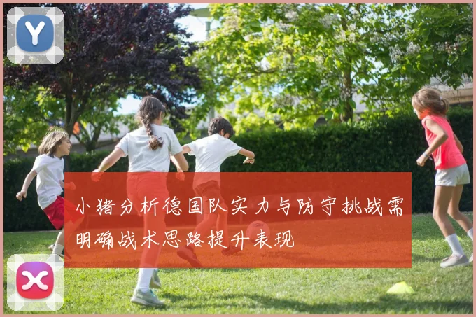 小猪分析德国队实力与防守挑战需明确战术思路提升表现