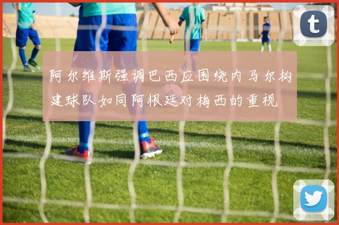 阿尔维斯强调巴西应围绕内马尔构建球队如同阿根廷对梅西的重视
