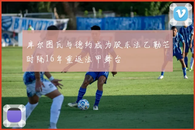 库尔图瓦与德约成为股东法乙勒芒时隔16年重返法甲舞台