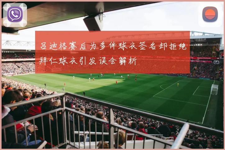 吕迪格赛后为多件球衣签名却拒绝拜仁球衣引发误会解析