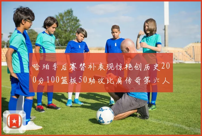哈珀季后赛替补表现惊艳创历史200分100篮板50助攻比肩传奇第六人