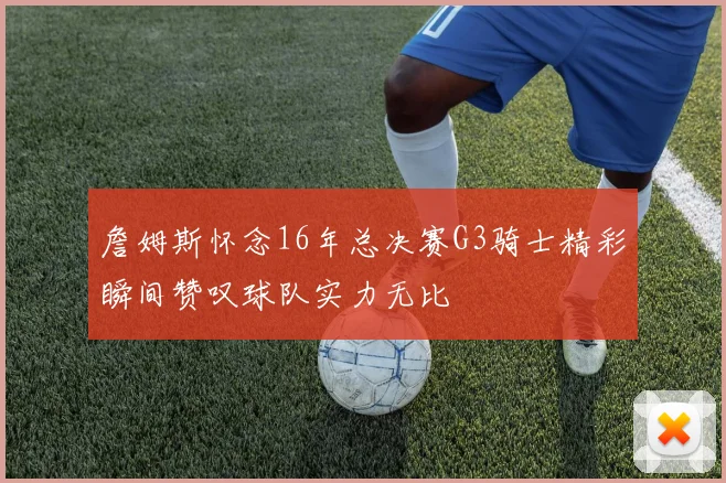 詹姆斯怀念16年总决赛G3骑士精彩瞬间赞叹球队实力无比