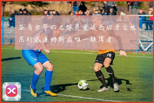 亚马尔等四名球员重返西班牙合练尼科威廉姆斯成唯一缺席者