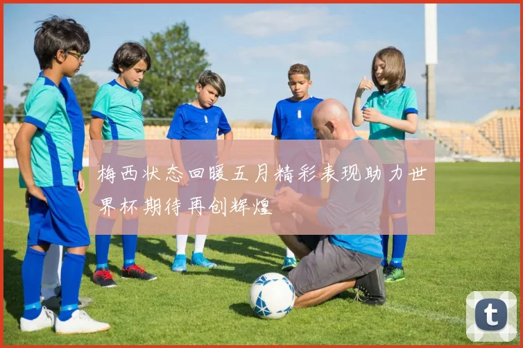 梅西状态回暖五月精彩表现助力世界杯期待再创辉煌