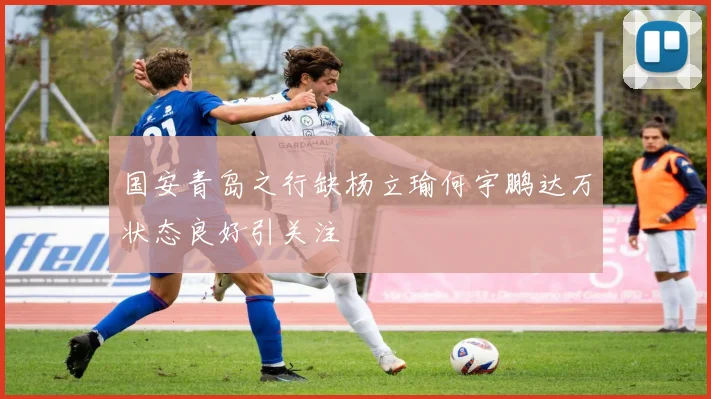 国安青岛之行缺杨立瑜何宇鹏达万状态良好引关注
