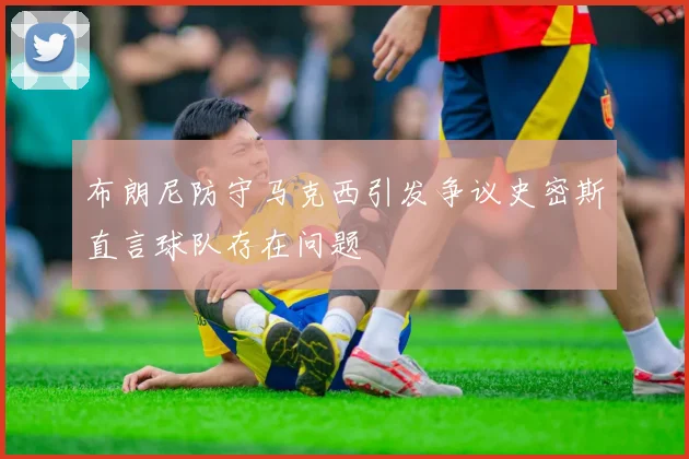 布朗尼防守马克西引发争议史密斯直言球队存在问题