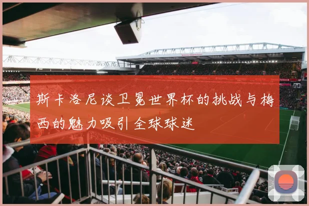 斯卡洛尼谈卫冕世界杯的挑战与梅西的魅力吸引全球球迷