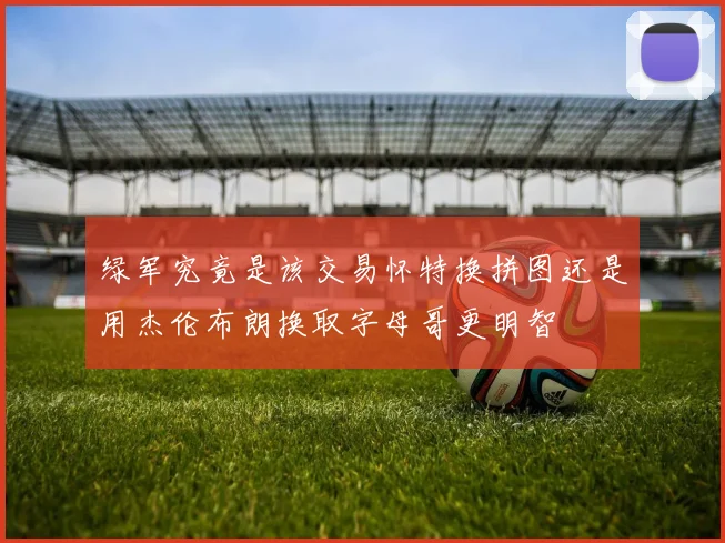 绿军究竟是该交易怀特换拼图还是用杰伦布朗换取字母哥更明智