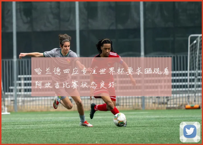 哈兰德回应专注世界杯要求晒观看阿坎吉比赛状态良好