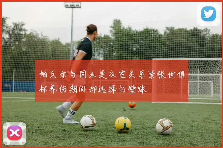帕瓦尔与国米更衣室关系紧张世俱杯养伤期间却选择打壁球