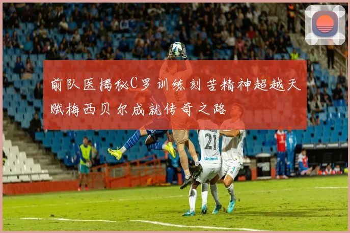 前队医揭秘C罗训练刻苦精神超越天赋梅西贝尔成就传奇之路