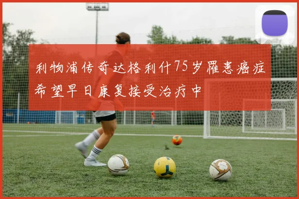 利物浦传奇达格利什75岁罹患癌症希望早日康复接受治疗中