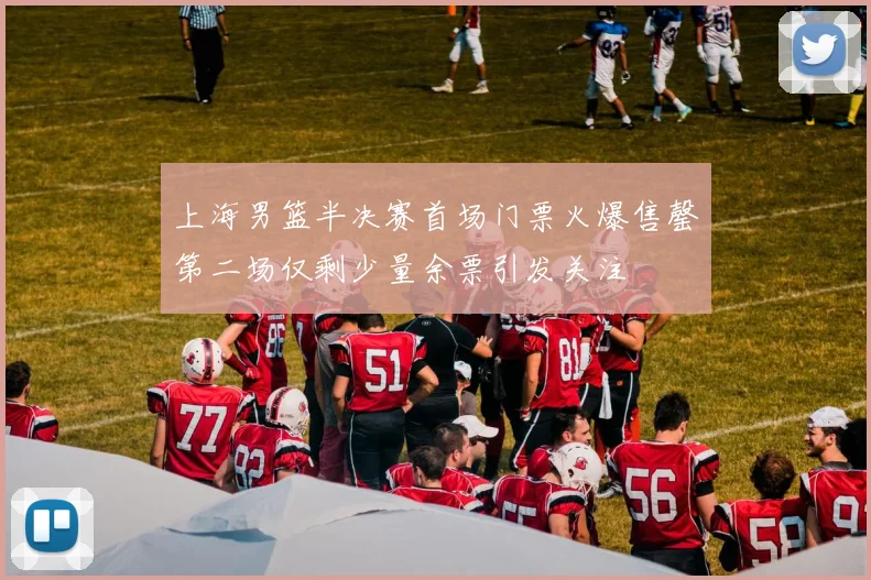 上海男篮半决赛首场门票火爆售罄第二场仅剩少量余票引发关注