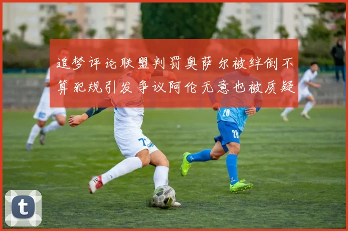 追梦评论联盟判罚奥萨尔被绊倒不算犯规引发争议阿伦无意也被质疑