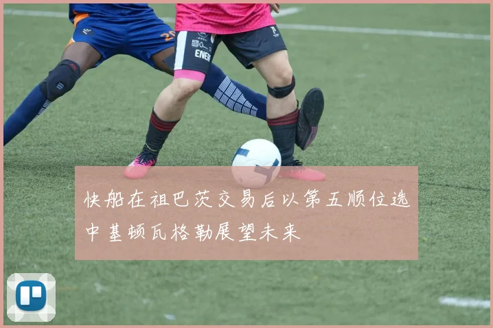 快船在祖巴茨交易后以第五顺位选中基顿瓦格勒展望未来