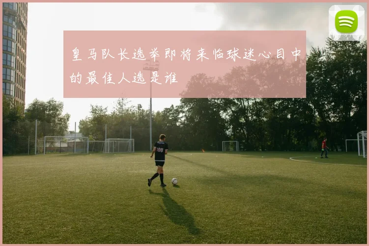 皇马队长选举即将来临球迷心目中的最佳人选是谁