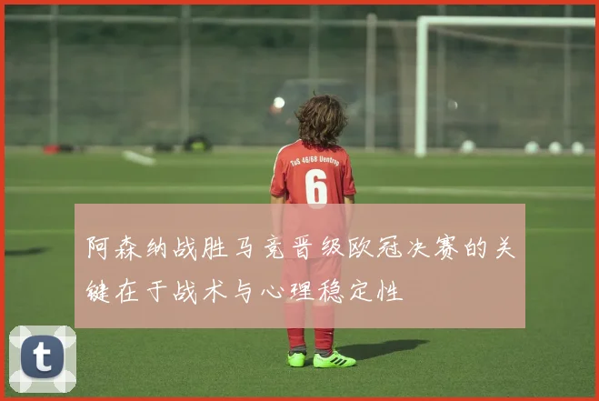 阿森纳战胜马竞晋级欧冠决赛的关键在于战术与心理稳定性