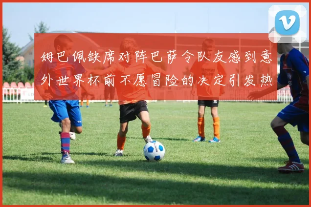 姆巴佩缺席对阵巴萨令队友感到意外世界杯前不愿冒险的决定引发热议