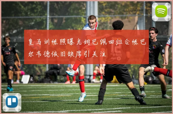 皇马训练照曝光姆巴佩回归合练巴尔韦德依旧缺席引关注