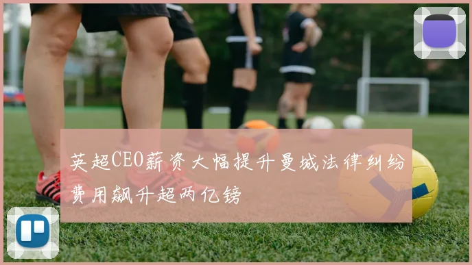 英超CEO薪资大幅提升曼城法律纠纷费用飙升超两亿镑