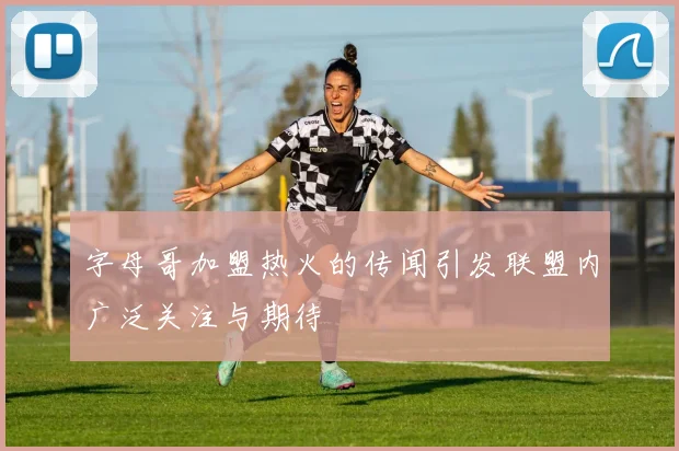 字母哥加盟热火的传闻引发联盟内广泛关注与期待