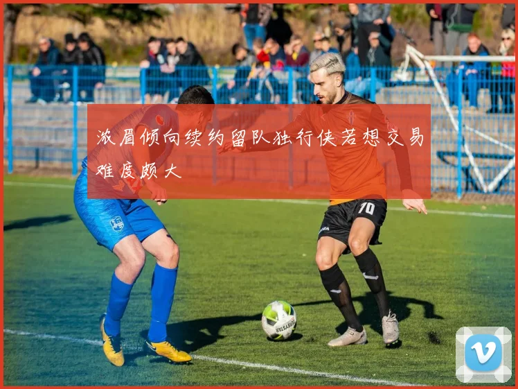 浓眉倾向续约留队独行侠若想交易难度颇大