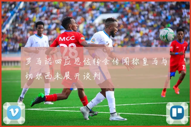罗马诺回应恩佐转会传闻称皇马与切尔西未展开谈判