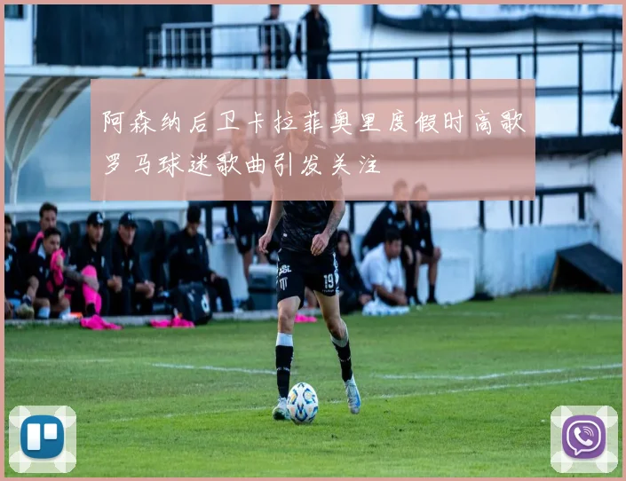 阿森纳后卫卡拉菲奥里度假时高歌罗马球迷歌曲引发关注
