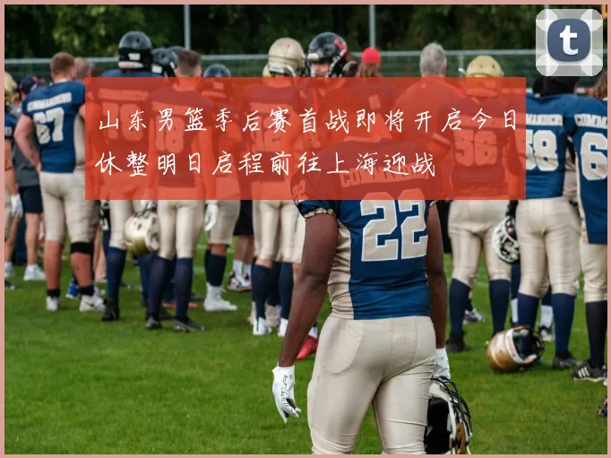 山东男篮季后赛首战即将开启今日休整明日启程前往上海迎战